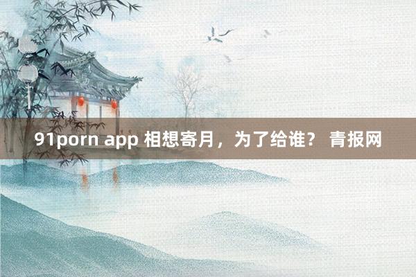 91porn app 相想寄月，为了给谁？ 青报网