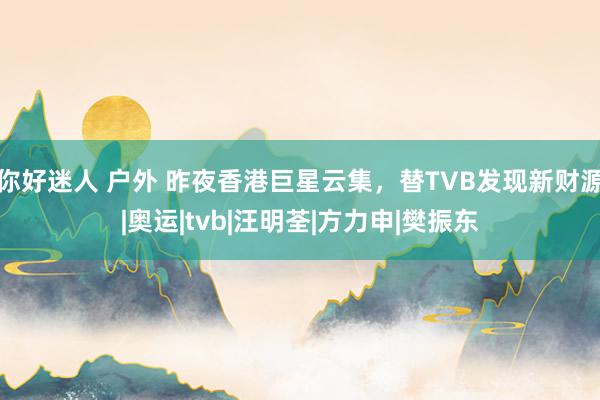 你好迷人 户外 昨夜香港巨星云集，替TVB发现新财源|奥运|tvb|汪明荃|方力申|樊振东