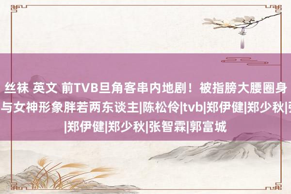 丝袜 英文 前TVB旦角客串内地剧！被指膀大腰圈身体肥壮！直呼与女神形象胖若两东谈主|陈松伶|tvb|郑伊健|郑少秋|张智霖|郭富城