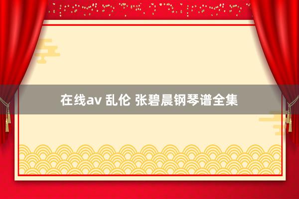 在线av 乱伦 张碧晨钢琴谱全集