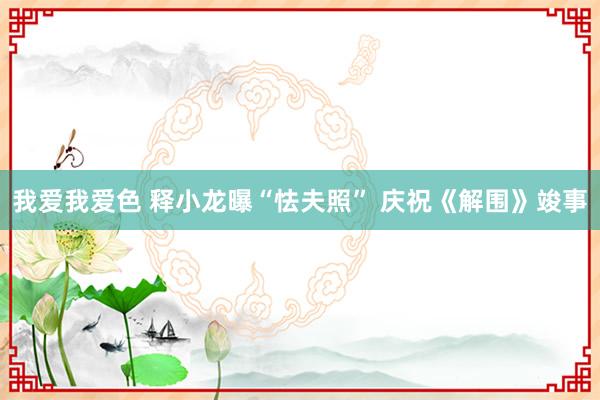 我爱我爱色 释小龙曝“怯夫照” 庆祝《解围》竣事