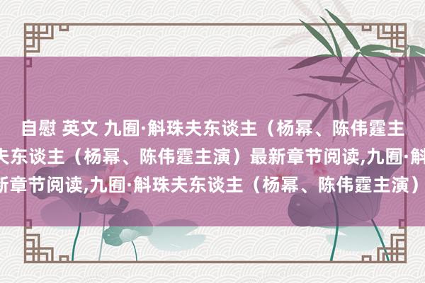 自慰 英文 九囿·斛珠夫东谈主（杨幂、陈伟霆主演）无弹窗,九囿·斛珠夫东谈主（杨幂、陈伟霆主演）最新章节阅读,九囿·斛珠夫东谈主（杨幂、陈伟霆主演）txt全集