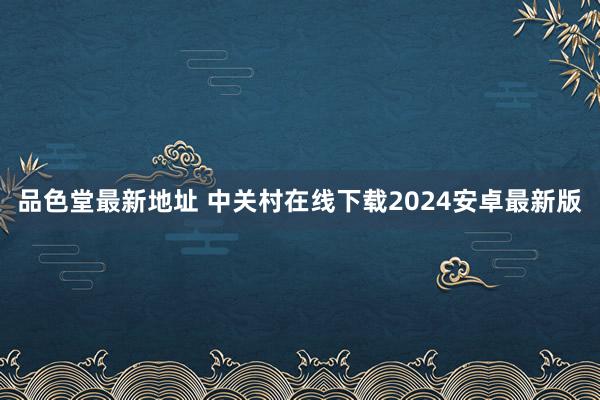 品色堂最新地址 中关村在线下载2024安卓最新版