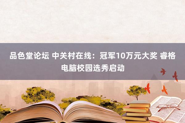 品色堂论坛 中关村在线：冠军10万元大奖 睿格电脑校园选秀启动