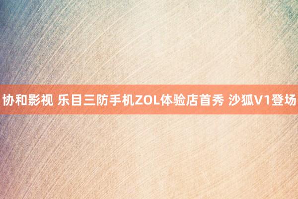 协和影视 乐目三防手机ZOL体验店首秀 沙狐V1登场