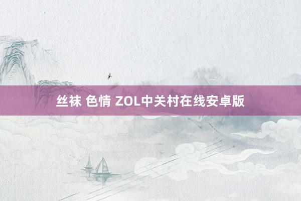 丝袜 色情 ZOL中关村在线安卓版