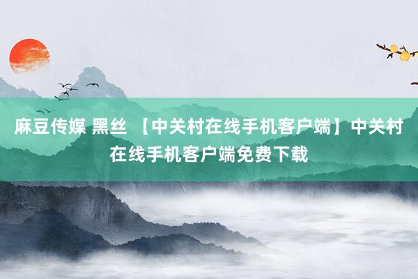 麻豆传媒 黑丝 【中关村在线手机客户端】中关村在线手机客户端免费下载