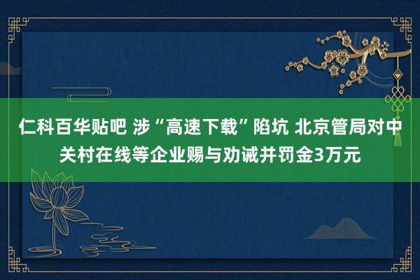 仁科百华贴吧 涉“高速下载”陷坑 北京管局对中关村在线等企业赐与劝诫并罚金3万元