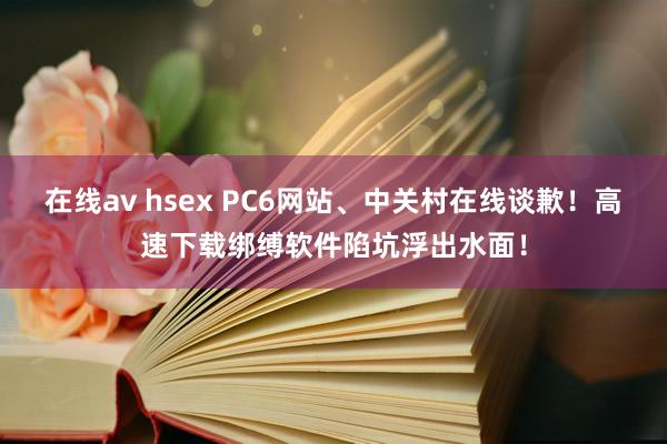 在线av hsex PC6网站、中关村在线谈歉！高速下载绑缚软件陷坑浮出水面！