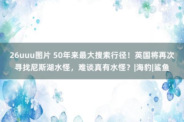 26uuu图片 50年来最大搜索行径！英国将再次寻找尼斯湖水怪，难谈真有水怪？|海豹|鲨鱼